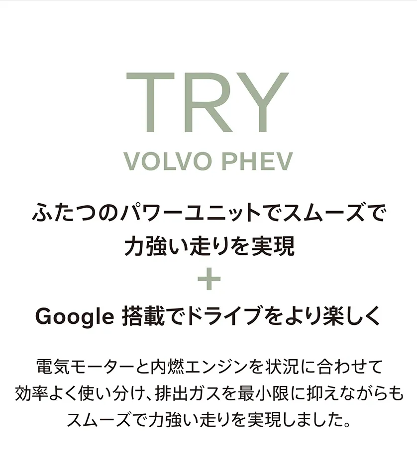 TRY VOLVO PHEV ふたつのパワーユニットでスムーズで力強い走りを実現＋Google搭載でドライブをより楽しく